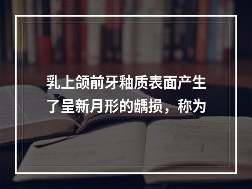 乳上颌前牙釉质表面产生了呈新月形的龋损，称为