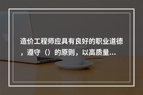 造价工程师应具有良好的职业道德，遵守（）的原则，以高质量的服