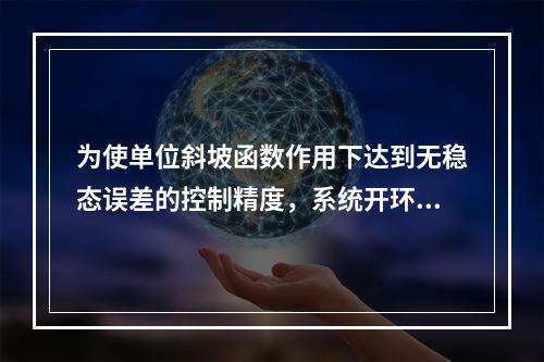 为使单位斜坡函数作用下达到无稳态误差的控制精度，系统开环传