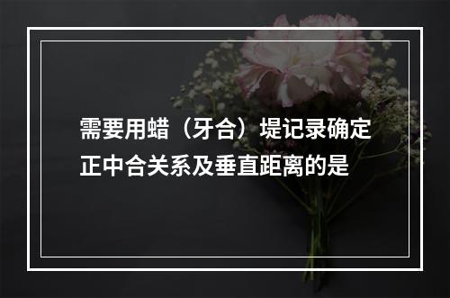 需要用蜡（牙合）堤记录确定正中合关系及垂直距离的是