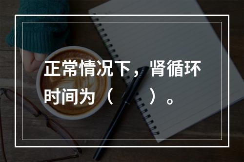 正常情况下，肾循环时间为（　　）。