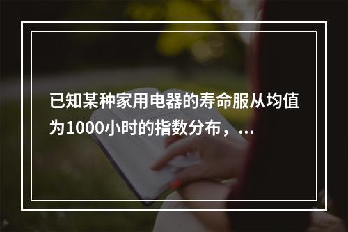 已知某种家用电器的寿命服从均值为1000小时的指数分布，为模