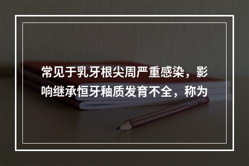 常见于乳牙根尖周严重感染，影响继承恒牙釉质发育不全，称为