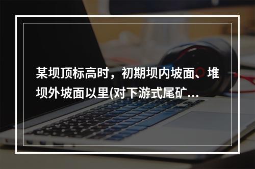 某坝顶标高时，初期坝内坡面、堆坝外坡面以里(对下游式尾矿筑坝