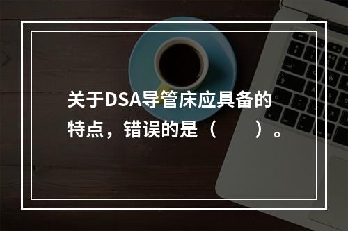 关于DSA导管床应具备的特点，错误的是（　　）。