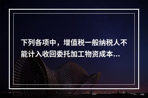 下列各项中，增值税一般纳税人不能计入收回委托加工物资成本的有