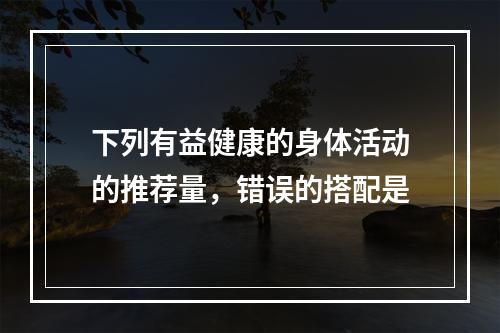 下列有益健康的身体活动的推荐量，错误的搭配是