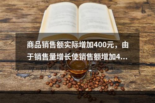 商品销售额实际增加400元，由于销售量增长使销售额增加42