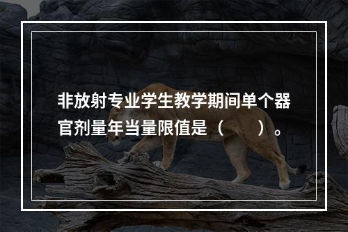 非放射专业学生教学期间单个器官剂量年当量限值是（　　）。