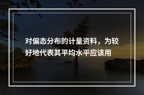 对偏态分布的计量资料，为较好地代表其平均水平应该用