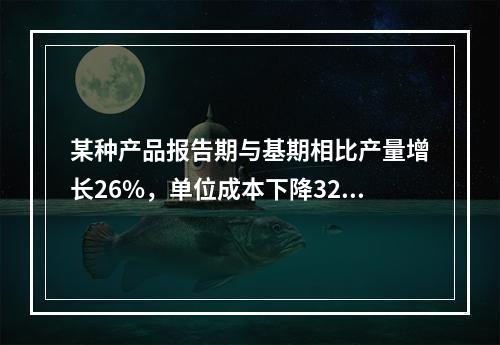 某种产品报告期与基期相比产量增长26%，单位成本下降32%