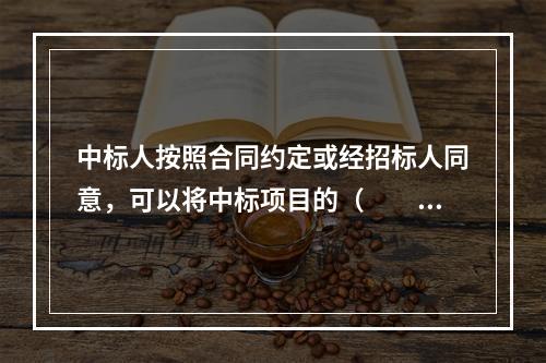 中标人按照合同约定或经招标人同意，可以将中标项目的（　　）