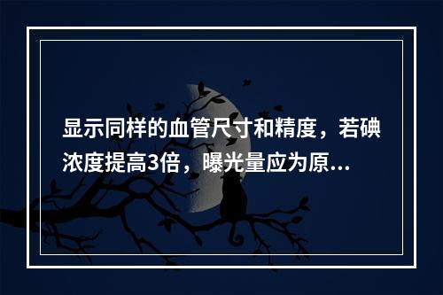 显示同样的血管尺寸和精度，若碘浓度提高3倍，曝光量应为原来的