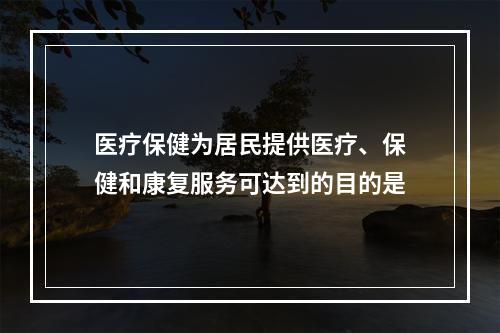 医疗保健为居民提供医疗、保健和康复服务可达到的目的是