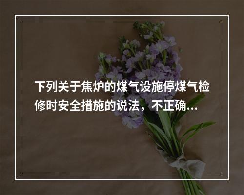 下列关于焦炉的煤气设施停煤气检修时安全措施的说法，不正确的是