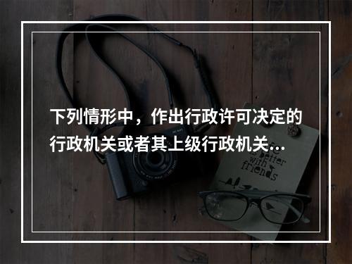 下列情形中，作出行政许可决定的行政机关或者其上级行政机关，