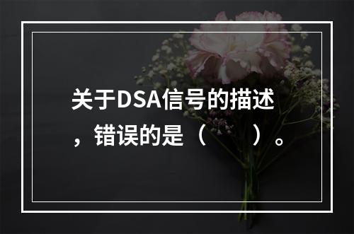 关于DSA信号的描述，错误的是（　　）。