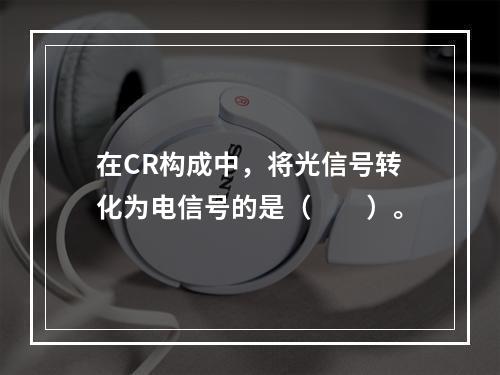 在CR构成中，将光信号转化为电信号的是（　　）。