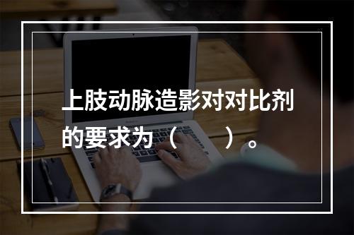 上肢动脉造影对对比剂的要求为（　　）。