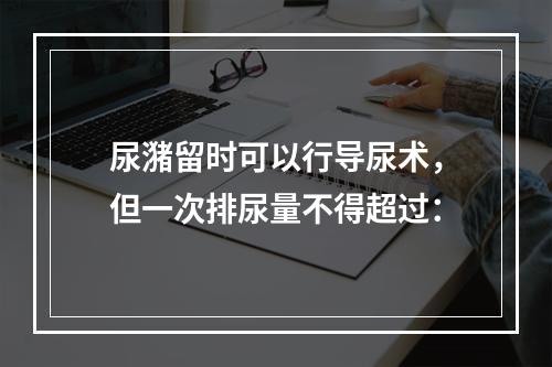 尿潴留时可以行导尿术，但一次排尿量不得超过：