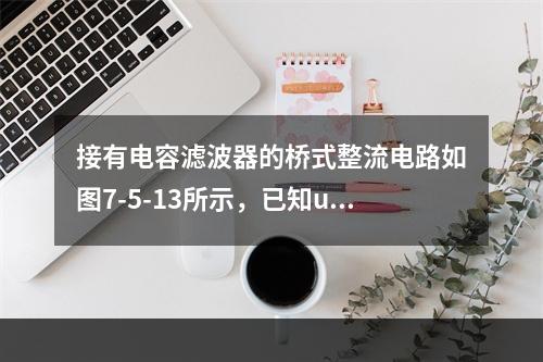 接有电容滤波器的桥式整流电路如图7-5-13所示，已知u（