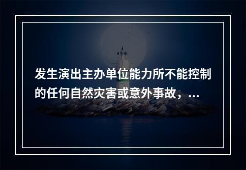 发生演出主办单位能力所不能控制的任何自然灾害或意外事故，导致