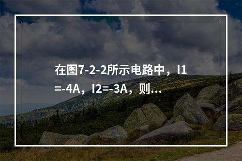 在图7-2-2所示电路中，I1=-4A，I2=-3A，则I