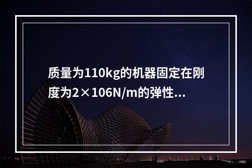 质量为110kg的机器固定在刚度为2×106N/m的弹性基