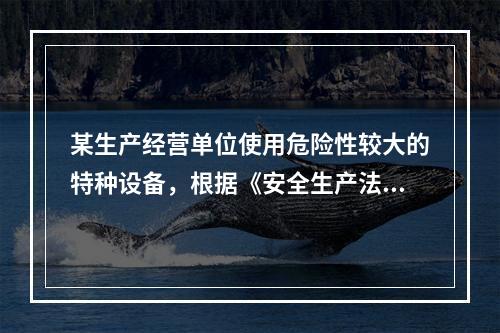 某生产经营单位使用危险性较大的特种设备，根据《安全生产法》