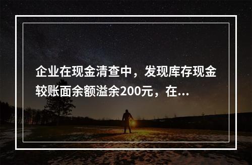 企业在现金清查中，发现库存现金较账面余额溢余200元，在未经