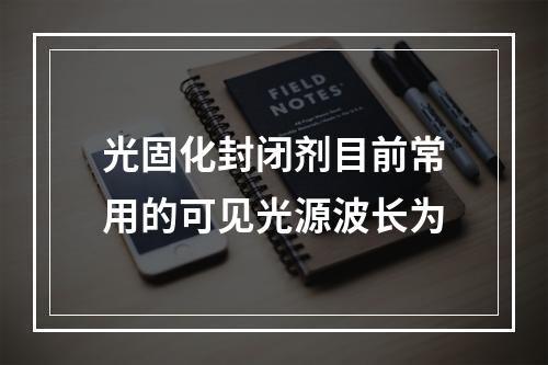 光固化封闭剂目前常用的可见光源波长为