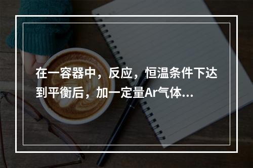 在一容器中，反应，恒温条件下达到平衡后，加一定量Ar气体保