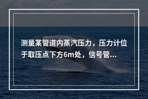 测量某管道内蒸汽压力，压力计位于取压点下方6m处，信号管路