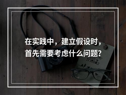 在实践中，建立假设时，首先需要考虑什么问题？