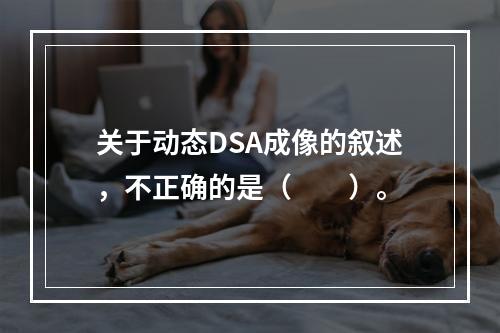 关于动态DSA成像的叙述，不正确的是（　　）。