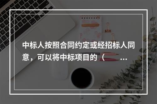 中标人按照合同约定或经招标人同意，可以将中标项目的（　　）