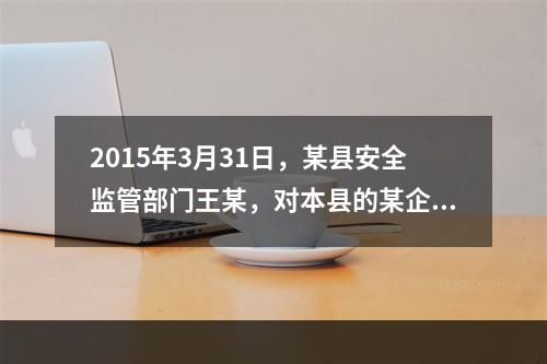 2015年3月31日，某县安全监管部门王某，对本县的某企业