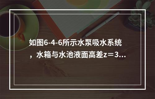 如图6-4-6所示水泵吸水系统，水箱与水池液面高差z＝30