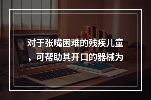 对于张嘴困难的残疾儿童，可帮助其开口的器械为