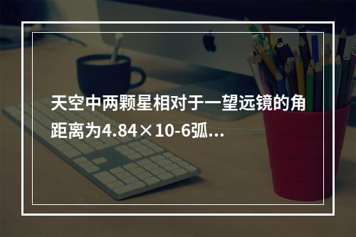 天空中两颗星相对于一望远镜的角距离为4.84×10-6弧度