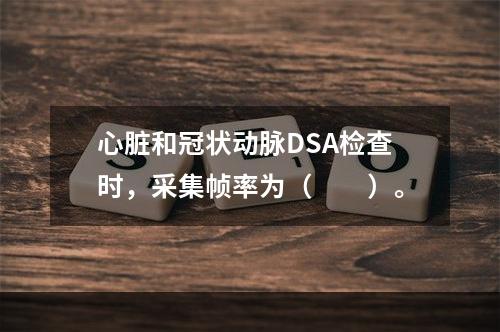 心脏和冠状动脉DSA检查时，采集帧率为（　　）。