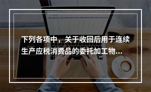 下列各项中，关于收回后用于连续生产应税消费品的委托加工物资