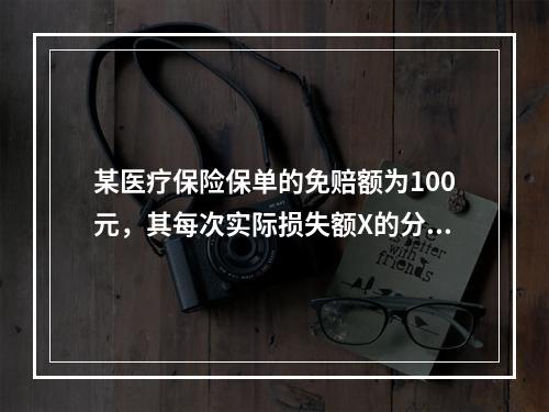 某医疗保险保单的免赔额为100元，其每次实际损失额X的分布如