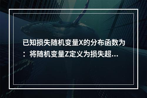 已知损失随机变量X的分布函数为：将随机变量Z定义为损失超过免