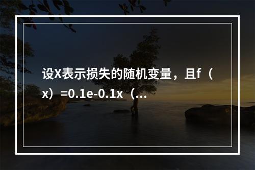 设X表示损失的随机变量，且f（x）=0.1e-0.1x（x＞