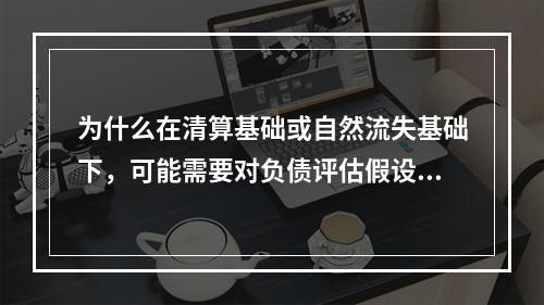 为什么在清算基础或自然流失基础下，可能需要对负债评估假设进行