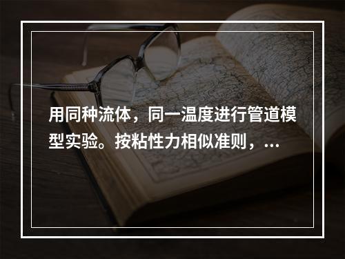 用同种流体，同一温度进行管道模型实验。按粘性力相似准则，已