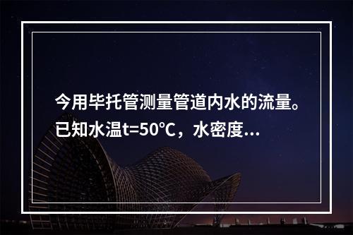 今用毕托管测量管道内水的流量。已知水温t=50℃，水密度ρ