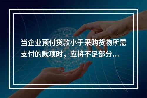 当企业预付货款小于采购货物所需支付的款项时，应将不足部分补付