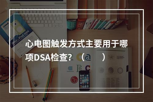 心电图触发方式主要用于哪项DSA检查？（　　）